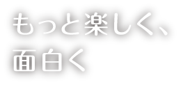 もっと楽しく、面白く